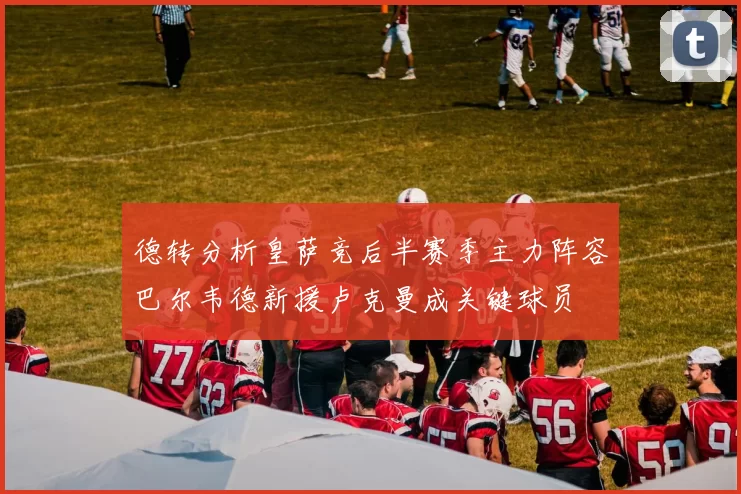 德转分析皇萨竞后半赛季主力阵容巴尔韦德新援卢克曼成关键球员