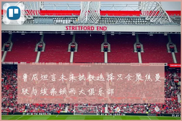 鲁尼坦言未来执教选择只会聚焦曼联与埃弗顿两大俱乐部