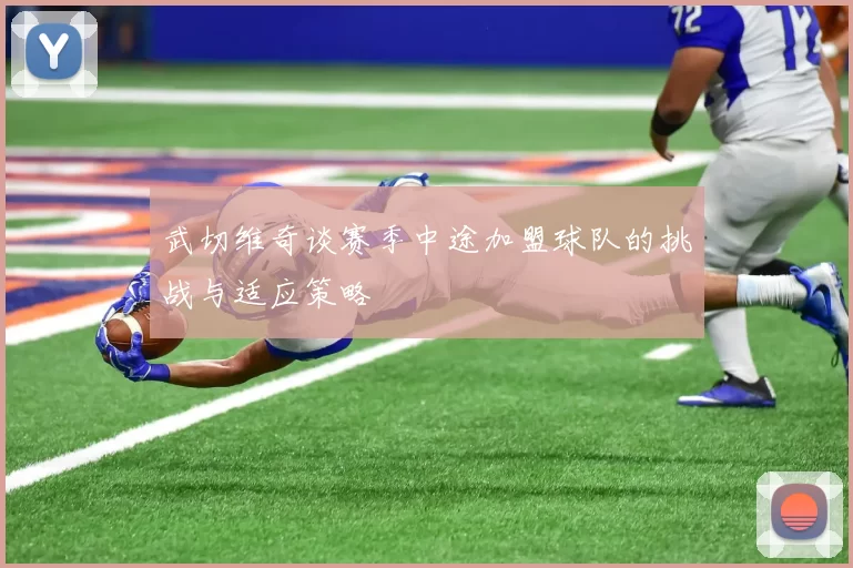 武切维奇谈赛季中途加盟球队的挑战与适应策略