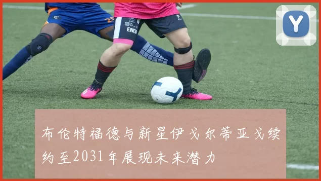 布伦特福德与新星伊戈尔蒂亚戈续约至2031年展现未来潜力