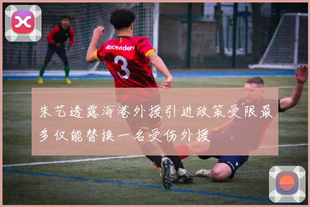 朱艺透露海港外援引进政策受限最多仅能替换一名受伤外援