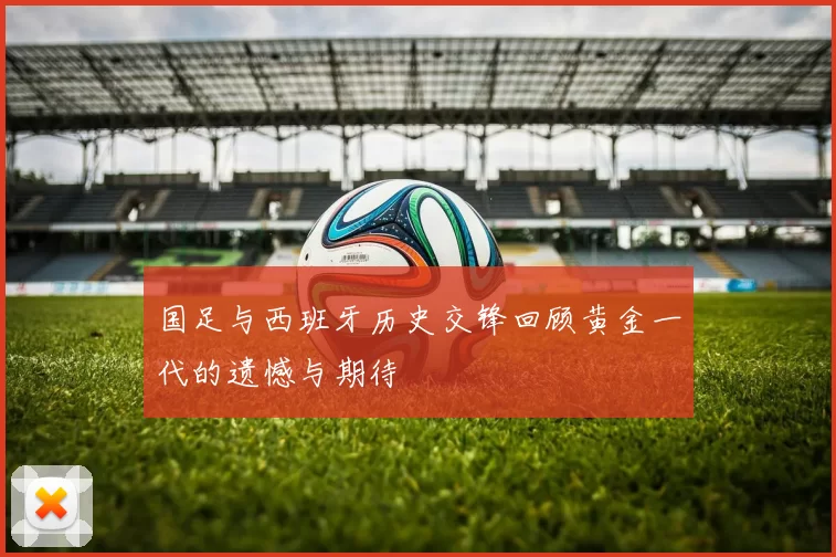国足与西班牙历史交锋回顾黄金一代的遗憾与期待