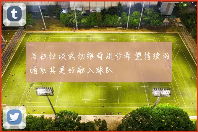 马祖拉谈武切维奇进步希望持续沟通助其更好融入球队