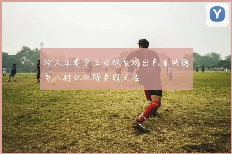 湖人本赛季三分球表现出色肯纳德与八村双双跻身前五名