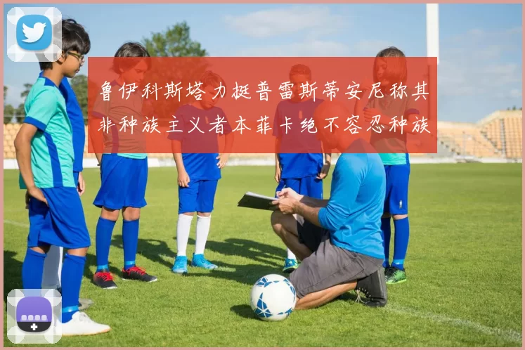 鲁伊科斯塔力挺普雷斯蒂安尼称其非种族主义者本菲卡绝不容忍种族歧视