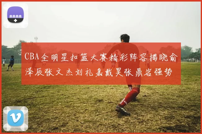 CBA全明星扣篮大赛精彩阵容揭晓俞泽辰张文杰刘礼嘉戴昊张鼎岩强势参赛