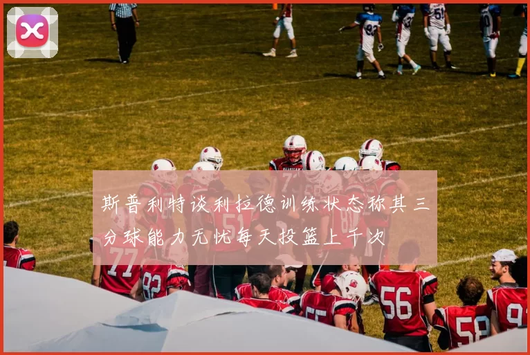 斯普利特谈利拉德训练状态称其三分球能力无忧每天投篮上千次