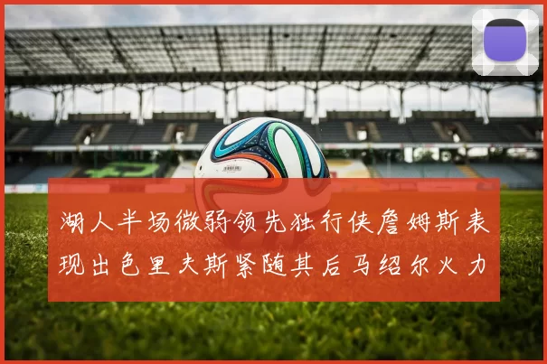 湖人半场微弱领先独行侠詹姆斯表现出色里夫斯紧随其后马绍尔火力全开