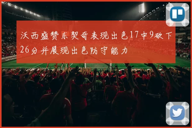 沃西盛赞东契奇表现出色17中9砍下26分并展现出色防守能力