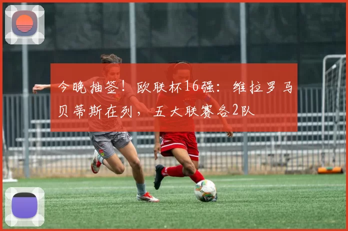 今晚抽签！欧联杯16强：维拉罗马贝蒂斯在列，五大联赛各2队