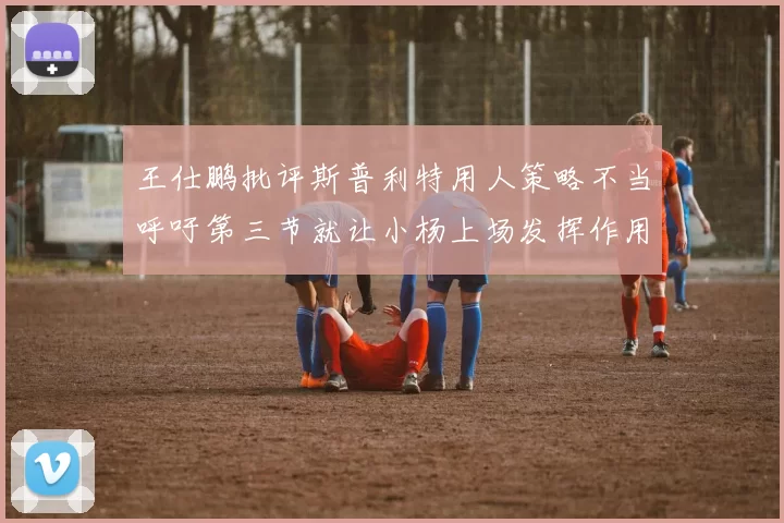 王仕鹏批评斯普利特用人策略不当呼吁第三节就让小杨上场发挥作用
