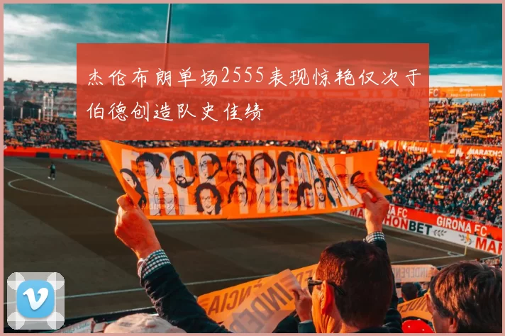 杰伦布朗单场2555表现惊艳仅次于伯德创造队史佳绩