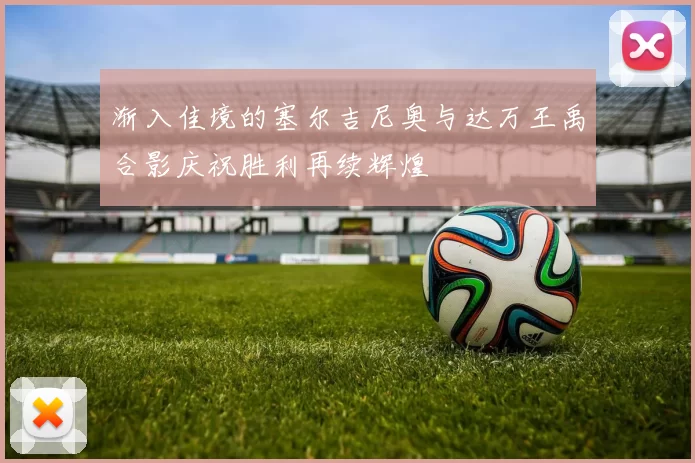渐入佳境的塞尔吉尼奥与达万王禹合影庆祝胜利再续辉煌