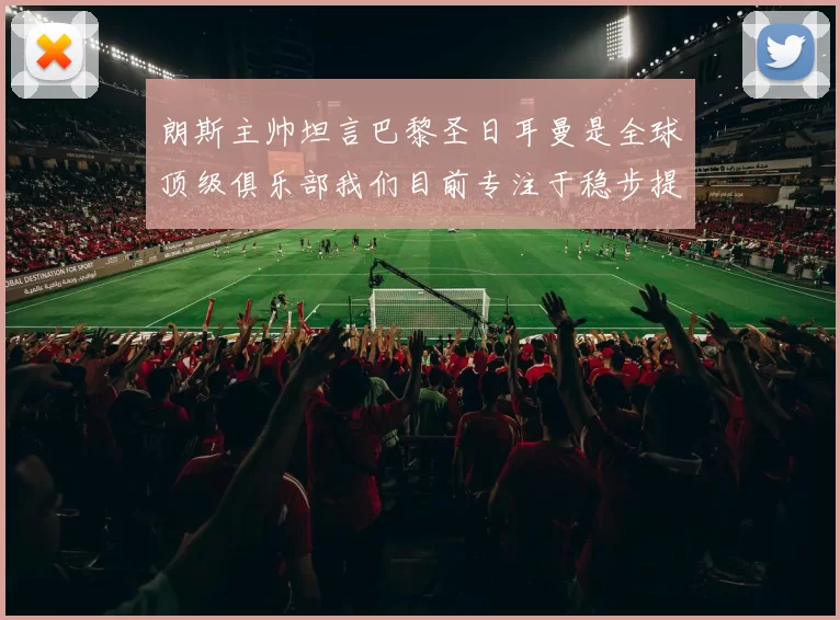 朗斯主帅坦言巴黎圣日耳曼是全球顶级俱乐部我们目前专注于稳步提升表现