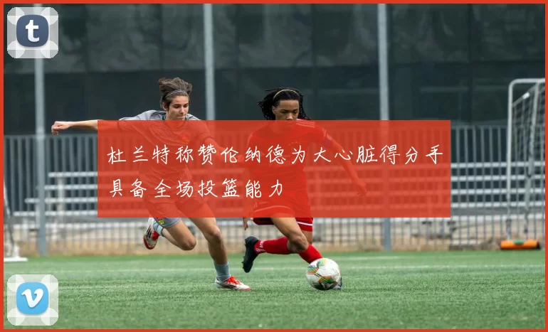杜兰特称赞伦纳德为大心脏得分手具备全场投篮能力