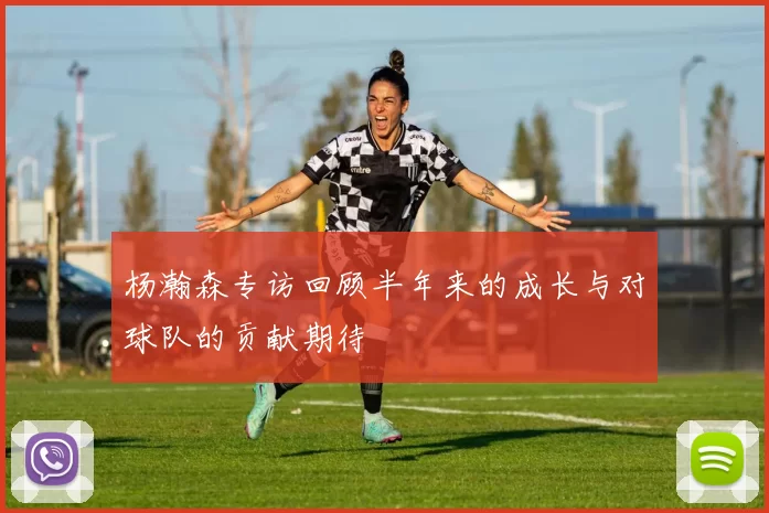 杨瀚森专访回顾半年来的成长与对球队的贡献期待