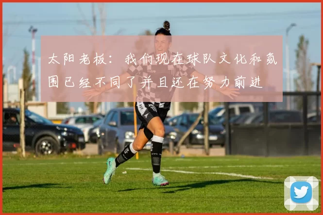 太阳老板：我们现在球队文化和氛围已经不同了并且还在努力前进