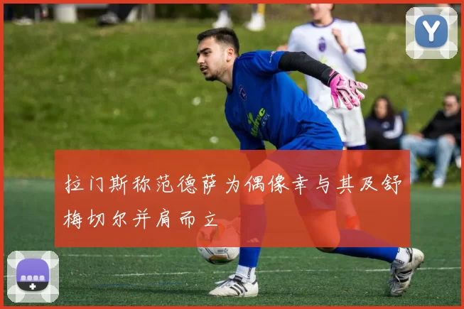 拉门斯称范德萨为偶像幸与其及舒梅切尔并肩而立