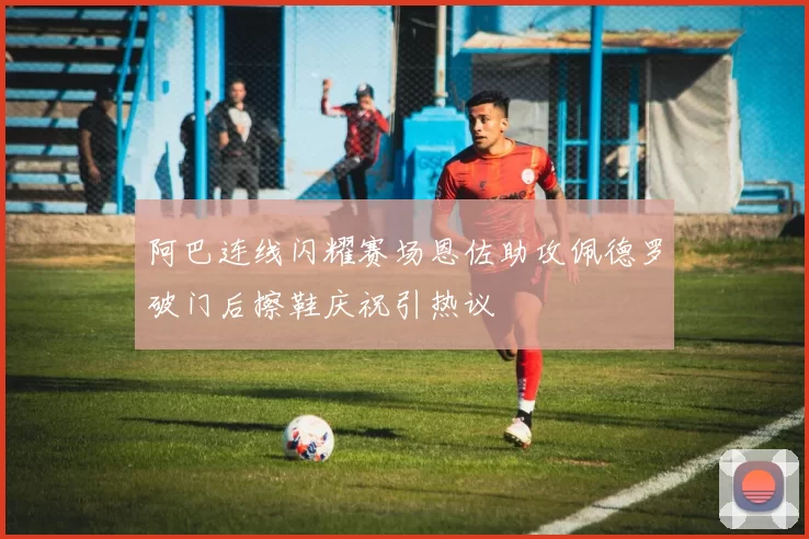 阿巴连线闪耀赛场恩佐助攻佩德罗破门后擦鞋庆祝引热议