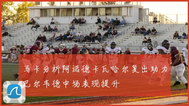 马卡分析阿诺德卡瓦哈尔复出助力巴尔韦德中场表现提升