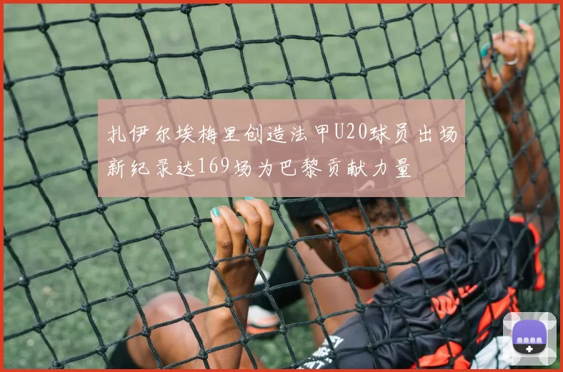 扎伊尔埃梅里创造法甲U20球员出场新纪录达169场为巴黎贡献力量
